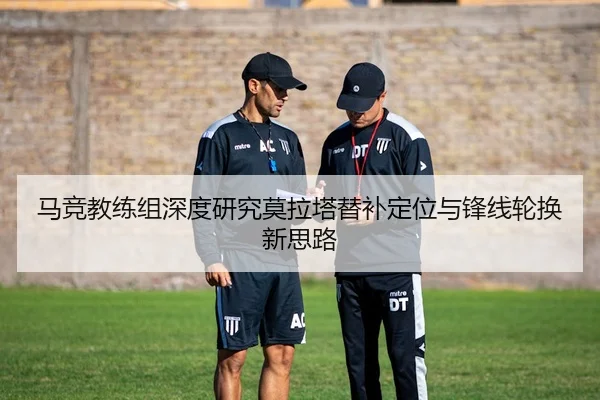 马竞教练组深度研究莫拉塔替补定位与锋线轮换新思路