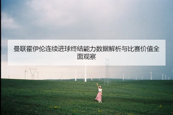 曼联霍伊伦连续进球终结能力数据解析与比赛价值全面观察