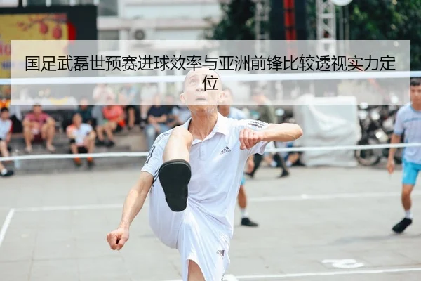 国足武磊世预赛进球效率与亚洲前锋比较透视实力定位