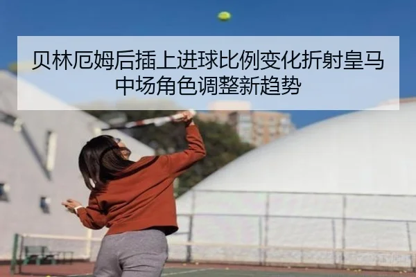 贝林厄姆后插上进球比例变化折射皇马中场角色调整新趋势