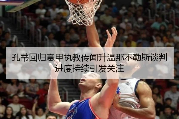 孔蒂回归意甲执教传闻升温那不勒斯谈判进度持续引发关注
