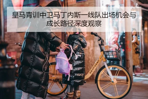 皇马青训中卫马丁内斯一线队出场机会与成长路径深度观察
